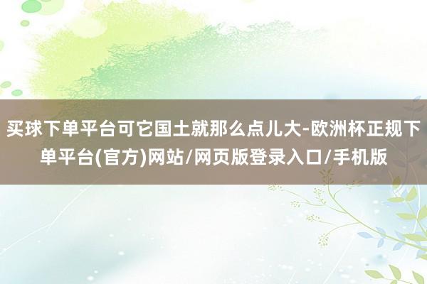 买球下单平台可它国土就那么点儿大-欧洲杯正规下单平台(官方)网站/网页版登录入口/手机版