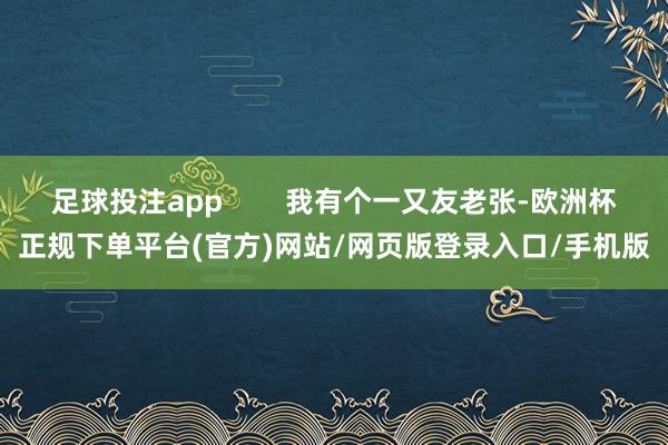 足球投注app        我有个一又友老张-欧洲杯正规下单平台(官方)网站/网页版登录入口/手机版