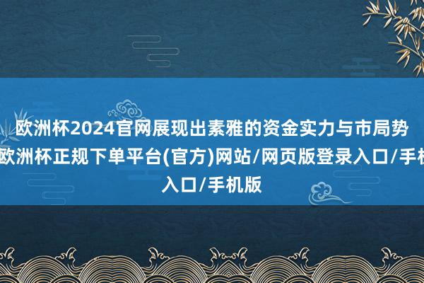 欧洲杯2024官网展现出素雅的资金实力与市局势位-欧洲杯正规下单平台(官方)网站/网页版登录入口/手机版