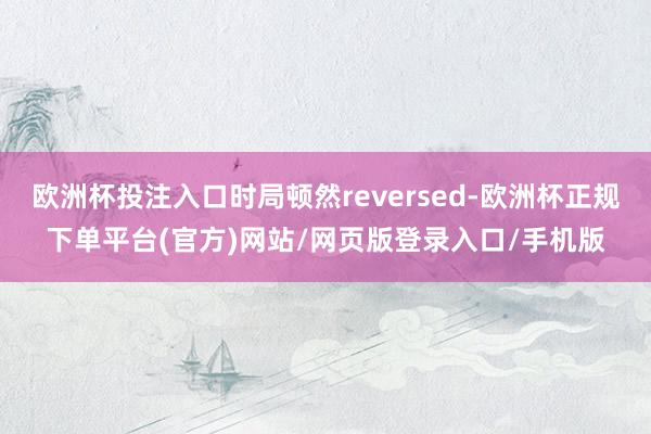 欧洲杯投注入口时局顿然reversed-欧洲杯正规下单平台(官方)网站/网页版登录入口/手机版