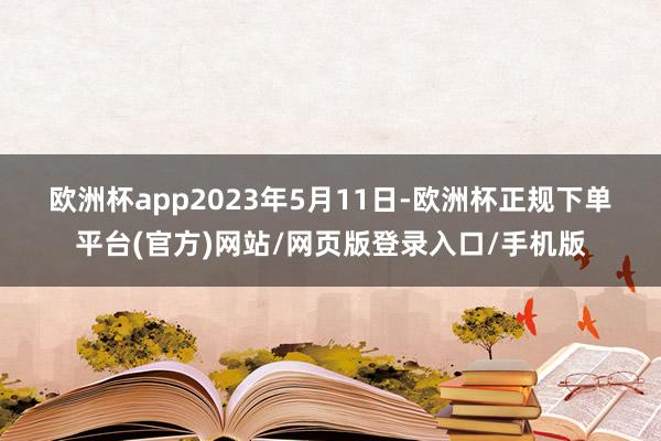 欧洲杯app　　2023年5月11日-欧洲杯正规下单平台(官方)网站/网页版登录入口/手机版