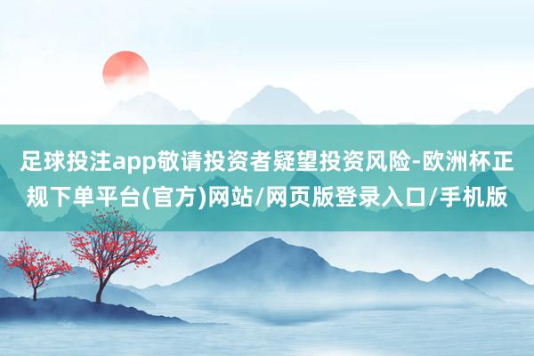 足球投注app敬请投资者疑望投资风险-欧洲杯正规下单平台(官方)网站/网页版登录入口/手机版