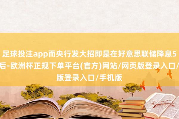 足球投注app而央行发大招即是在好意思联储降息50BP之后-欧洲杯正规下单平台(官方)网站/网页版登录入口/手机版