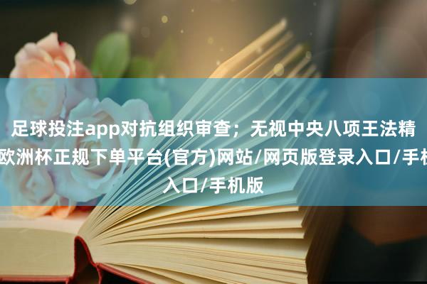 足球投注app对抗组织审查；无视中央八项王法精神-欧洲杯正规下单平台(官方)网站/网页版登录入口/手机版