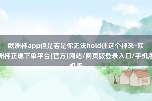 欧洲杯app但是若是你无法hold住这个神采-欧洲杯正规下单平台(官方)网站/网页版登录入口/手机版