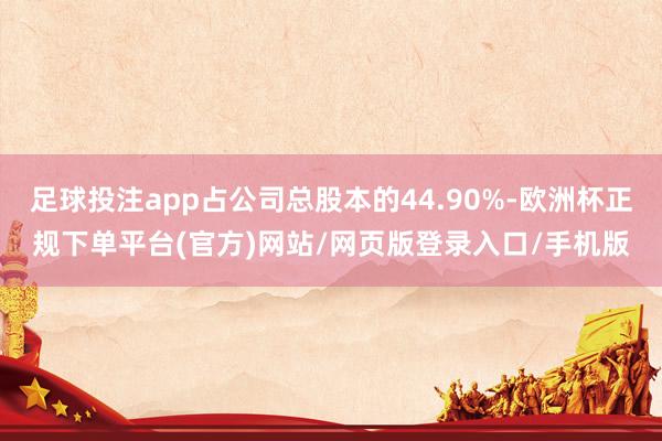 足球投注app占公司总股本的44.90%-欧洲杯正规下单平台(官方)网站/网页版登录入口/手机版