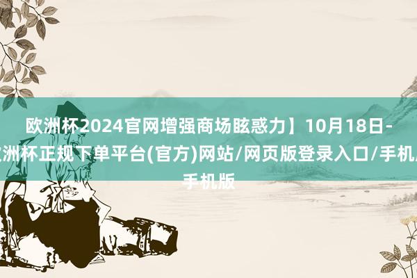 欧洲杯2024官网增强商场眩惑力】10月18日-欧洲杯正规下单平台(官方)网站/网页版登录入口/手机版