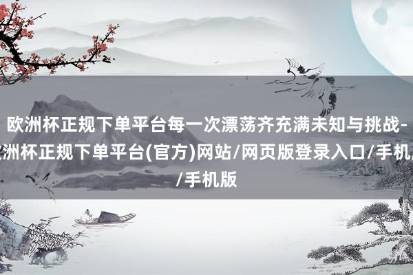 欧洲杯正规下单平台每一次漂荡齐充满未知与挑战-欧洲杯正规下单平台(官方)网站/网页版登录入口/手机版